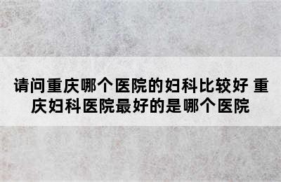 请问重庆哪个医院的妇科比较好 重庆妇科医院最好的是哪个医院